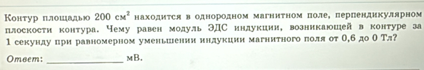 Контур πлошадью 200cM^2 находиΤся в однородном магнитном полее перΠендикулярном 
плоскости контура. Нему равен модуль ЭДС индукции, возникаюшей в контуре за 
1 секунду πри равномерном уменьшении индукции магнитного πоля от О,бдо О Тл? 
Omвem: _mB.