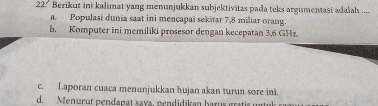 Berikut ini kalimat yang menunjukkan subjektivitas pada teks argumentasi adalah ....
a. Populasi dunia saat ini mencapai sekitar 7,8 miliar orang.
b. Komputer ini memiliki prosesor dengan kecepatan 3,6 GHz.
c. Laporan cuaca menunjukkan hujan akan turun sore ini.
d. Menurut pendapat sava. pendidikan harus gratis un