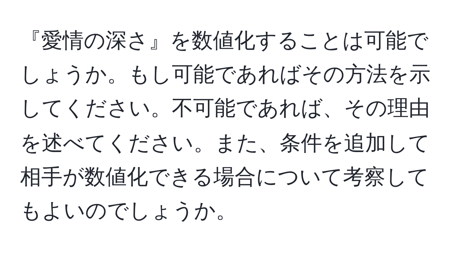 『愛情の深さ』を数値化することは可能でしょうか。もし可能であればその方法を示してください。不可能であれば、その理由を述べてください。また、条件を追加して相手が数値化できる場合について考察してもよいのでしょうか。