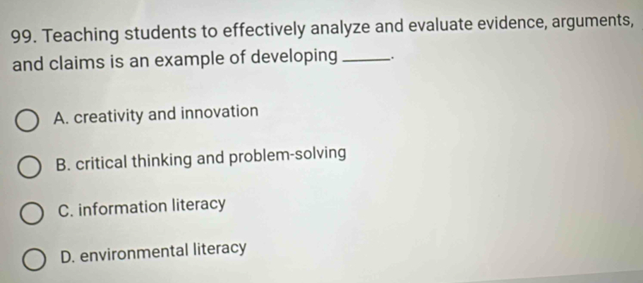 Teaching students to effectively analyze and evaluate evidence, arguments,
and claims is an example of developing _.
A. creativity and innovation
B. critical thinking and problem-solving
C. information literacy
D. environmental literacy