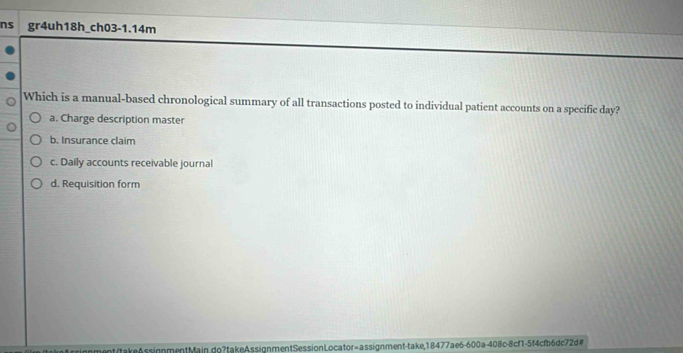 ns gr4uh18h_ch03-1.14m
Which is a manual-based chronological summary of all transactions posted to individual patient accounts on a specific day?
a. Charge description master
b. Insurance claim
c. Daily accounts receivable journal
d. Requisition form
nment/takeAssignmentMain.do? takeAssignmentSessionLocator=assignment-take,18477ae6-600a-408c-8cf1-5f4cfb6dc72d#