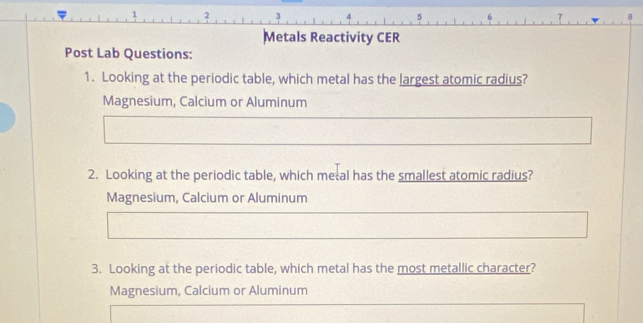 1 2 3 6
Metals Reactivity CER
Post Lab Questions:
1. Looking at the periodic table, which metal has the largest atomic radius?
Magnesium, Calcium or Aluminum
2. Looking at the periodic table, which metal has the smallest atomic radius?
Magnesium, Calcium or Aluminum
3. Looking at the periodic table, which metal has the most metallic character?
Magnesium, Calcium or Aluminum