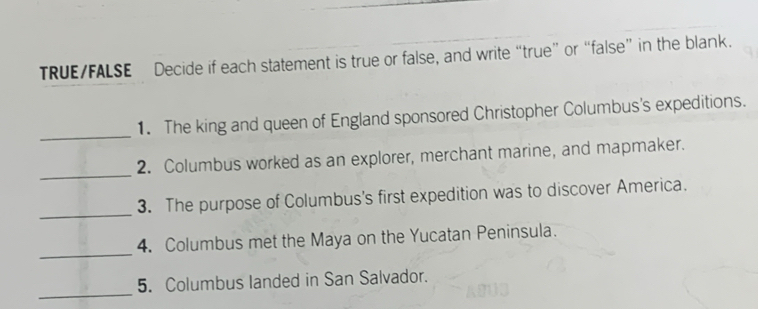 TRUE/FALSE Decide if each statement is true or false, and write “true” or “false” in the blank. 
_ 
1. The king and queen of England sponsored Christopher Columbus's expeditions. 
_ 
2. Columbus worked as an explorer, merchant marine, and mapmaker. 
_ 
3. The purpose of Columbus's first expedition was to discover America. 
_ 
4. Columbus met the Maya on the Yucatan Peninsula. 
_ 
5. Columbus landed in San Salvador.