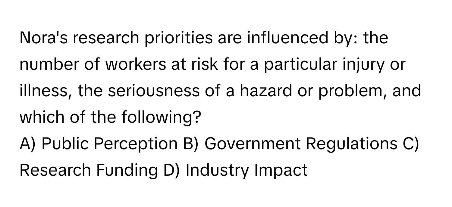 Nora's research priorities are influenced by: the number of workers at risk for a particular injury or illness, the seriousness of a hazard or problem, and which of the following?

A) Public Perception B) Government Regulations C) Research Funding D) Industry Impact