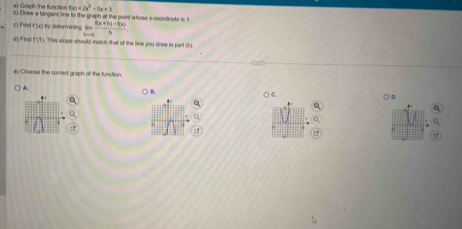 Graph the function f(x)=2x^2-5x+3
b) Draw a tangent line to the graph at the point whose x-coordinate is 1
c) Find f'(x) by determining limlimits _hto 0 (f(x+h)-f(x))/h . 
d) Find P(1). This slope should match that of the line you drew in part (b).
a) Choose the correct graph of the function.
A.
B.
) C.
D.