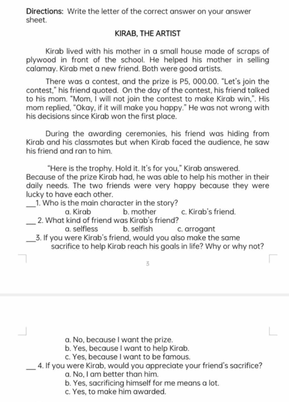 Directions: Write the letter of the correct answer on your answer
sheet.
KIRAB, THE ARTIST
Kirab lived with his mother in a small house made of scraps of
plywood in front of the school. He helped his mother in selling
calamay. Kirab met a new friend. Both were good artists.
There was a contest, and the prize is P5, 000.00. “Let’s join the
contest,” his friend quoted. On the day of the contest, his friend talked
to his mom. “Mom, I will not join the contest to make Kirab win,”. His
mom replied, “Okay, if it will make you happy.” He was not wrong with
his decisions since Kirab won the first place.
During the awarding ceremonies, his friend was hiding from
Kirab and his classmates but when Kirab faced the audience, he saw
his friend and ran to him.
“Here is the trophy. Hold it. It’s for you,” Kirab answered.
Because of the prize Kirab had, he was able to help his mother in their
daily needs. The two friends were very happy because they were
lucky to have each other.
_1. Who is the main character in the story?
a. Kirab b. mother c. Kirab's friend.
_2. What kind of friend was Kirab's friend?
a. selfless b. selfish c. arrogant
_3. If you were Kirab's friend, would you also make the same
sacrifice to help Kirab reach his goals in life? Why or why not?
3
a. No, because I want the prize.
b. Yes, because I want to help Kirab.
c. Yes, because I want to be famous.
_4. If you were Kirab, would you appreciate your friend's sacrifice?
a. No, I am better than him.
b. Yes, sacrificing himself for me means a lot.
c. Yes, to make him awarded.