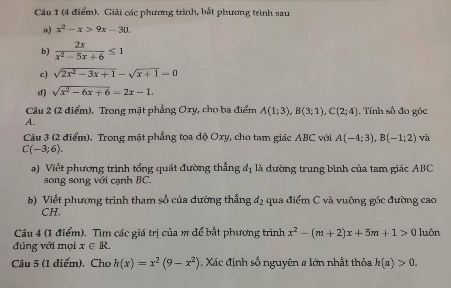 Giải các phương trình, bất phương trình sau 
a) x^2-x>9x-30. 
b)  2x/x^2-5x+6 ≤ 1
c) sqrt(2x^2-3x+1)-sqrt(x+1)=0
d) sqrt(x^2-6x+6)=2x-1. 
Câu 2 (2 điểm). Trong mặt phẳng Oxy, cho ba điểm A(1;3), B(3;1), C(2;4). Tính số đo góc 
A. 
Câu 3 (2 điểm). Trong mặt phẳng tọa độ Oxy, cho tam giác ABC với A(-4;3), B(-1;2) và
C(-3;6). 
a) Viết phương trình tổng quát đường thẳng d_1 là đường trung bình của tam giác ABC
song song với cạnh BC. 
b) Viết phương trình tham số của đường thẳng d_2 qua điểm C và vuông góc đường cao 
CH. 
Câu 4 (1 điểm). Tìm các giá trị của m để bất phương trình x^2-(m+2)x+5m+1>0 luôn 
đúng với mọi x∈ R. 
Câu 5 (1 điểm). Cho h(x)=x^2(9-x^2). Xác định số nguyên a lớn nhất thỏa h(a)>0.