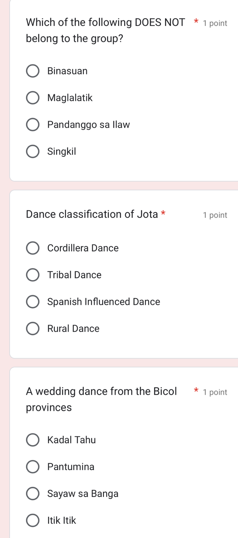 Which of the following DOES NOT * 1 point
belong to the group?
Binasuan
Maglalatik
Pandanggo sa Ilaw
Singkil
Dance classification of Jota * 1 point
Cordillera Dance
Tribal Dance
Spanish Influenced Dance
Rural Dance
A wedding dance from the Bicol 1 point
provinces
Kadal Tahu
Pantumina
Sayaw sa Banga
Itik Itik