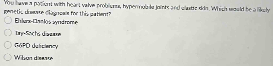 You have a patient with heart valve problems, hypermobile joints and elastic skin. Which would be a likely
genetic disease diagnosis for this patient?
Ehlers-Danlos syndrome
Tay-Sachs disease
G6PD deficiency
Wilson disease