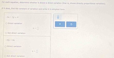 For each equation, determine whether it shows a direct variation (that is, shows directly proportional variables).
If it does, find the constant of variation and write it in simplest form.
-6x=3y+4
 □ /□  
Direct varlation
× 5
k=□
Not direct variation
-16y=8x
Direct variation
k=□
Not direct varlation