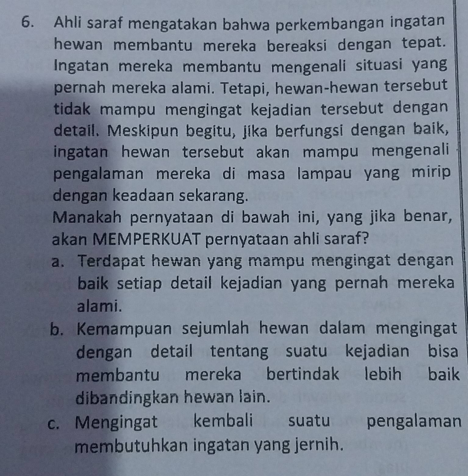 Ahli saraf mengatakan bahwa perkembangan ingatan
hewan membantu mereka bereaksi dengan tepat.
Ingatan mereka membantu mengenali situasi yang
pernah mereka alami. Tetapi, hewan-hewan tersebut
tidak mampu mengingat kejadian tersebut dengan
detail. Meskipun begitu, jika berfungsi dengan baik,
ingatan hewan tersebut akan mampu mengenali
pengalaman mereka di masa lampau yang mirip 
dengan keadaan sekarang.
Manakah pernyataan di bawah ini, yang jika benar,
akan MEMPERKUAT pernyataan ahli saraf?
a. Terdapat hewan yang mampu mengingat dengan
baik setiap detail kejadian yang pernah mereka 
alami.
b. Kemampuan sejumlah hewan dalam mengingat
dengan detail tentang suatu kejadian bisa
membantu mereka bertindak lebih baik
dibandingkan hewan lain.
c. Mengingat kembali suatu pengalaman
membutuhkan ingatan yang jernih.