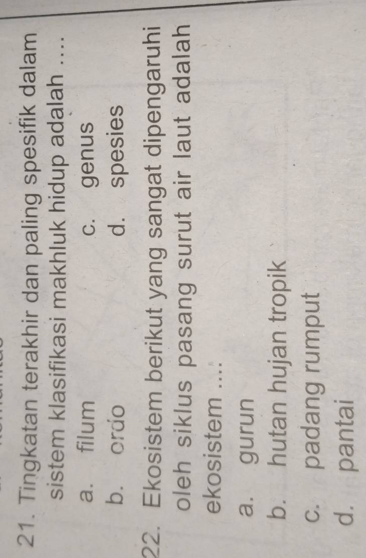 Tingkatan terakhir dan paling spesifik dalam
sistem klasifikasi makhluk hidup adalah ....
a. filum c. genus
b. ordo d. spesies
22. Ekosistem berikut yang sangat dipengaruhi
oleh siklus pasang surut air laut adalah
ekosistem ...:
a. gurun
b. hutan hujan tropik
c. padang rumput
d. pantai