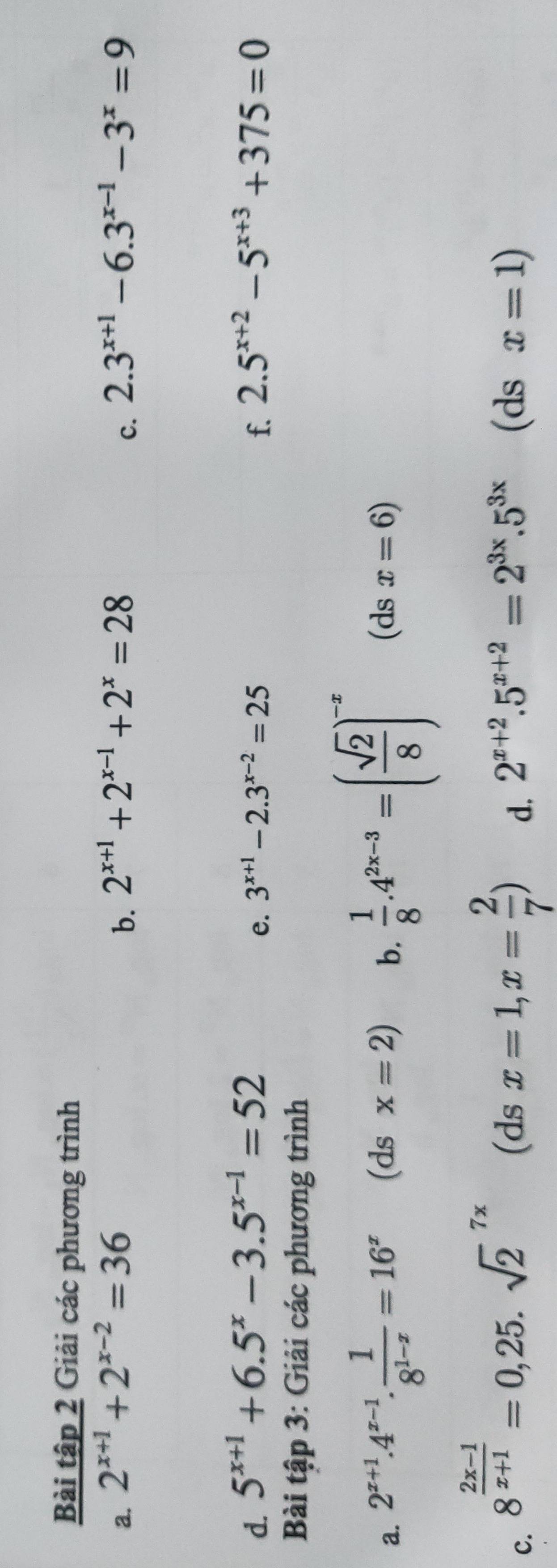 Bài tập 2 Giải các phương trình 
a. 2^(x+1)+2^(x-2)=36 2^(x+1)+2^(x-1)+2^x=28 2.3^(x+1)-6.3^(x-1)-3^x=9
b. 
c. 
d. 5^(x+1)+6.5^x-3.5^(x-1)=52 2.5^(x+2)-5^(x+3)+375=0
e. 3^(x+1)-2.3^(x-2)=25 f. 
Bài tập 3: Giải các phương trình 
a. 2^(x+1).4^(x-1). 1/8^(1-x) =16^x (ds x=2) b.  1/8 .4^(2x-3)=( sqrt(2)/8 )^-x (ds x=6)
c. 8^(frac 2x-1)x+1=0,25.sqrt 2^((7x) (ds x=1,x=frac 2)7) d. 2^(x+2).5^(x+2)=2^(3x).5^(3x) (ds x=1)