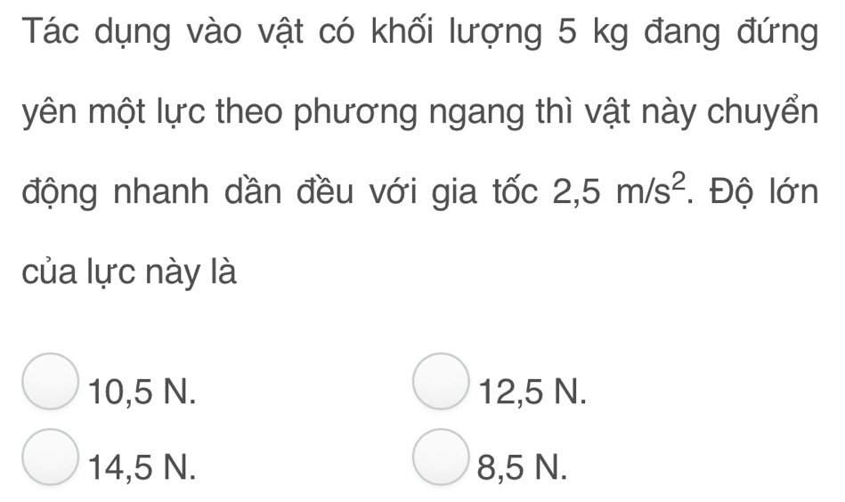 Tác dụng vào vật có khối lượng 5 kg đang đứng
yên một lực theo phương ngang thì vật này chuyển
động nhanh dần đều với gia tốc 2,5m/s^2. Độ lớn
của lực này là
10,5 N. 12,5 N.
14,5 N. 8,5 N.