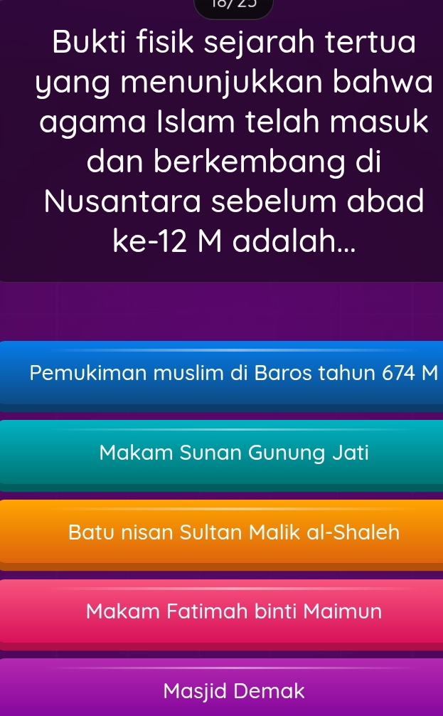 Bukti fisik sejarah tertua
yang menunjukkan bahwa
agama Islam telah masuk
dan berkembang di
Nusantara sebelum abad
ke- 12 M adalah...
Pemukiman muslim di Baros tahun 674 M
Makam Sunan Gunung Jati
Batu nisan Sultan Malik al-Shaleh
Makam Fatimah binti Maimun
Masjid Demak