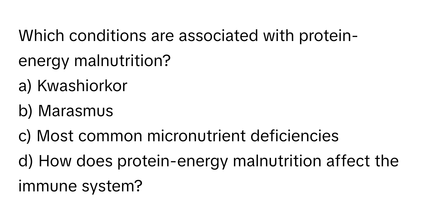 Which conditions are associated with protein-energy malnutrition? 

a) Kwashiorkor 
b) Marasmus 
c) Most common micronutrient deficiencies 
d) How does protein-energy malnutrition affect the immune system?