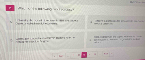 saved at; a minu
13 Which of the following is not accurate?
University did not admit women in 1860, so Elizabeth B: Elizabeth Garrett exploited a loophore to gain her first
A Garrett studied medicine privately. medical certificate.
Garrett persuaded a university in England to let her Elizabeth Blackwell and Sophia Jex-Blake also made
C: obtain her Medical Degree. D. contributions to women's progress in the medical
indlustry.
Prev 1 12 13 14 15 Nest ,