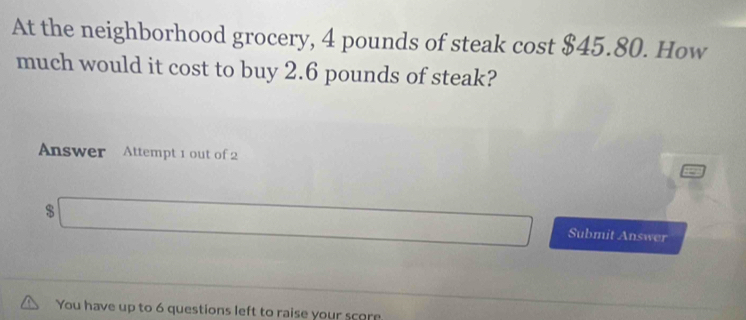 At the neighborhood grocery, 4 pounds of steak cost $45.80. How 
much would it cost to buy 2.6 pounds of steak? 
Answer Attempt 1 out of 2
$
Submit Answer 
You have up to 6 questions left to raise your score