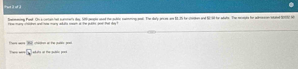 Swimming Pool On a certain hot summer's day, 589 people used the public swimming pool. The daily prices are $1.25 for children and $2.50 for adults. The receipts for admission totaled $1032.50.
How many children and how many adults swam at the public pool that day?
There were 352 children at the public pool.
There were □ adults at the public pool.