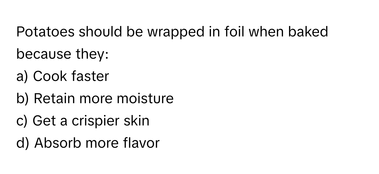 Potatoes should be wrapped in foil when baked because they:

a) Cook faster
b) Retain more moisture
c) Get a crispier skin
d) Absorb more flavor