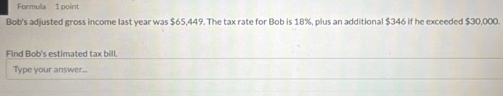 Formula 1 point 
Bob's adjusted gross income last year was $65,449. The tax rate for Bob is 18%, plus an additional $346 if he exceeded $30,000. 
Find Bob's estimated tax bill. 
Type your answer...