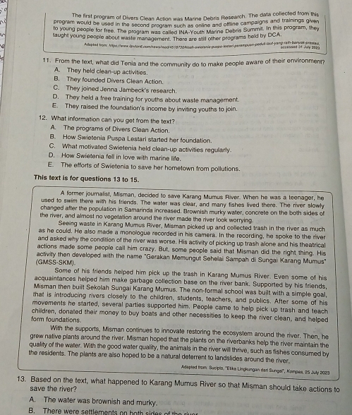 The first program of Divers Clean Action was Marine Debris Research. The data collected from this
program would be used in the second program such as online and offline campaigns and trainings given
to young people for free. The program was called INA-Youth Marins Debris Summit. In this program, they
taught young people about waste management. There are still other programs held by DCA
Adapted from Aps://wrw./puten6.com/ewshead 45 /d730ksah-swioninis-puspelister perempuan-pedui-laut-yang-rain-banyak-presiau nccessed 31 Jwy 2022
11. From the text, what did Tenia and the community do to make people aware of their environment?
A. They held clean-up activities
B. They founded Divers Clean Action.
C. They joined Jenna Jambeck's research.
D. They held a free training for youths about waste management
E. They raised the foundation's income by inviting youths to join.
12. What information can you get from the text?
A. The programs of Divers Clean Action.
B. How Swietenia Puspa Lestari started her foundation.
C. What motivated Swietenia held clean-up activities regularly.
D. How Swietenia fell in love with marine life.
E. The efforts of Swietenia to save her hometown from pollutions.
This text is for questions 13 to 15.
A former journalist, Misman, decided to save Karang Mumus River. When he was a teenager, he
used to swim there with his friends. The water was clear, and many fishes lived there. The river slowly
changed after the population in Samarinda increased. Brownish murky water, concrete on the both sides of
the river, and almost no vegetation around the river made the river look worrying.
Seeing waste in Karang Mumus River, Misman picked up and collected trash in the river as much
as he could. He also made a monologue recorded in his camera. In the recording, he spoke to the river
and asked why the condition of the river was worse. His activity of picking up trash alone and his theatrical
actions made some people call him crazy. But, some people said that Misman did the right thing. His
activity then developed with the name "Gerakan Memungut Sehelai Sampah di Sungai Karang Mumus"
(GMSS-SKM)。
Some of his friends helped him pick up the trash in Karang Mumus River. Even some of his
acquaintances helped him make garbage collection base on the river bank. Supported by his friends,
Misman then built Sekolah Sungai Karang Mumus. The non-formal school was built with a simple goal,
that is introducing rivers closely to the children, students, teachers, and publics. After some of his
movements he started, several parties supported him. People came to help pick up trash and teach
children, donated their money to buy boats and other necessities to keep the river clean, and helped
form foundations.
With the supports, Misman continues to innovate restoring the ecosystem around the river. Then, he
grew native plants around the river. Misman hoped that the plants on the riverbanks help the river maintain the
quality of the water. With the good water quality, the animals in the river will thrive, such as fishes consumed by
the residents. The plants are also hoped to be a natural deterrent to landslides around the river.
Adapted from: Sucipto, ''Elika Liegkungan dari Sungai'', Kompaa, 25 July 2023
13. Based on the text, what happened to Karang Mumus River so that Misman should take actions to
save the river?
A. The water was brownish and murky.
B. There were settlements on b oth sides of th