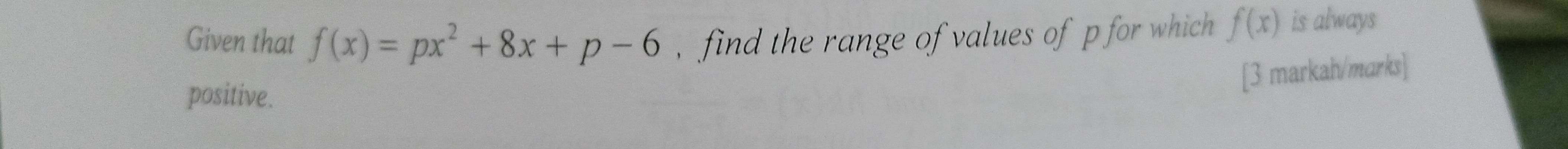 Given that f(x)=px^2+8x+p-6 , find the range of values of p for which f(x) is always 
positive. 
[3 markah/marks]