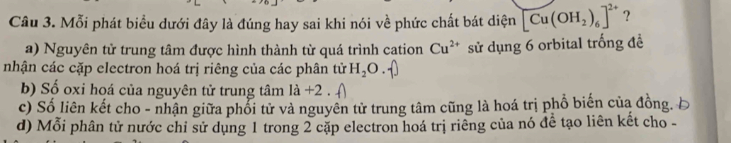 Mỗi phát biểu dưới đây là đúng hay sai khi nói về phức chất bát diện [Cu(OH_2)_6]^2+ ?
a) Nguyên tử trung tâm được hình thành từ quá trình cation Cu^(2+) sử dụng 6 orbital trống đề
nhận các cặp electron hoá trị riêng của các phân tử H_2O.
b) Số oxi hoá của nguyên tử trung tâm 1dot a
c) Số liên kết cho - nhận giữa phổi tử và nguyên tử trung tâm cũng là hoá trị phổ biến của đồng Á
d) Mỗi phân tử nước chỉ sử dụng 1 trong 2 cặp electron hoá trị riêng của nó đề tạo liên kết cho -