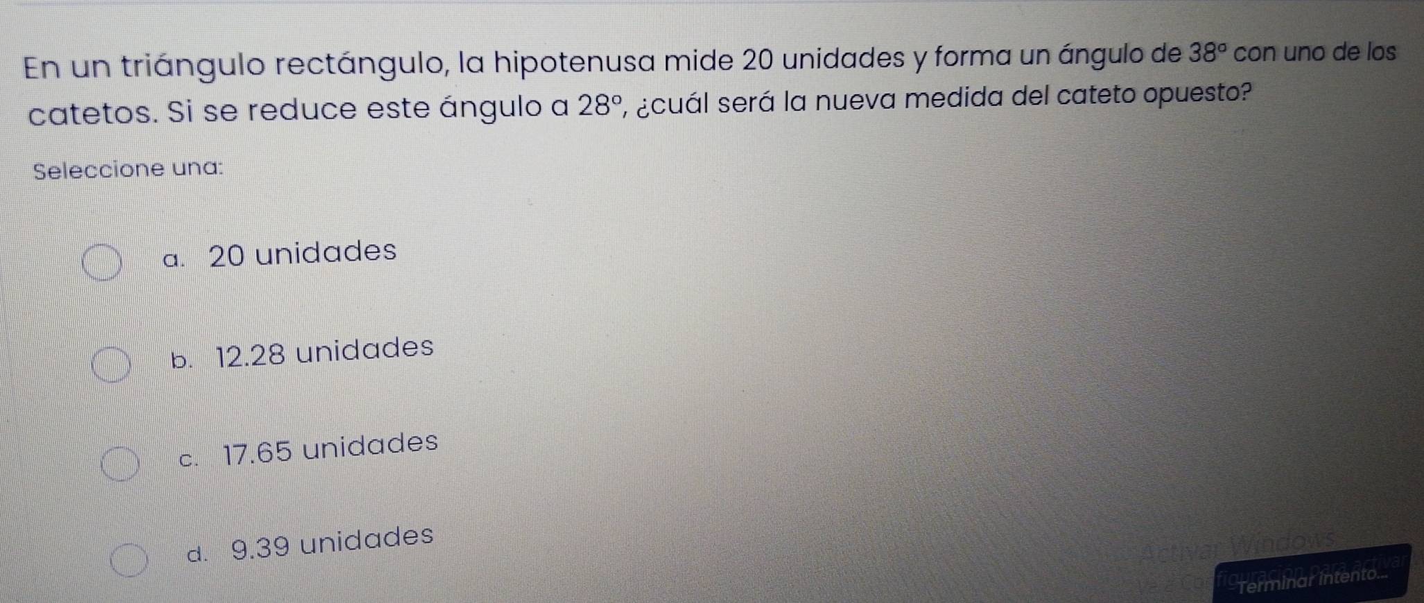 En un triángulo rectángulo, la hipotenusa mide 20 unidades y forma un ángulo de 38° con uno de los
catetos. Si se reduce este ángulo a 28° 1 ¿cuál será la nueva medida del cateto opuesto?
Seleccione una:
a. 20 unidades
b. 12.28 unidades
c. 17.65 unidades
d. 9.39 unidades
Terminar intento...