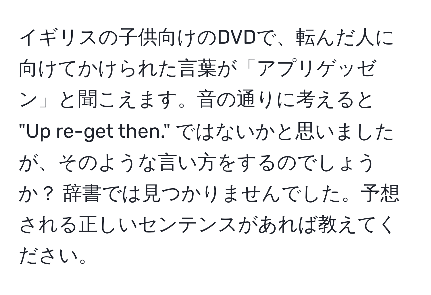 イギリスの子供向けのDVDで、転んだ人に向けてかけられた言葉が「アプリゲッゼン」と聞こえます。音の通りに考えると "Up re-get then." ではないかと思いましたが、そのような言い方をするのでしょうか？ 辞書では見つかりませんでした。予想される正しいセンテンスがあれば教えてください。