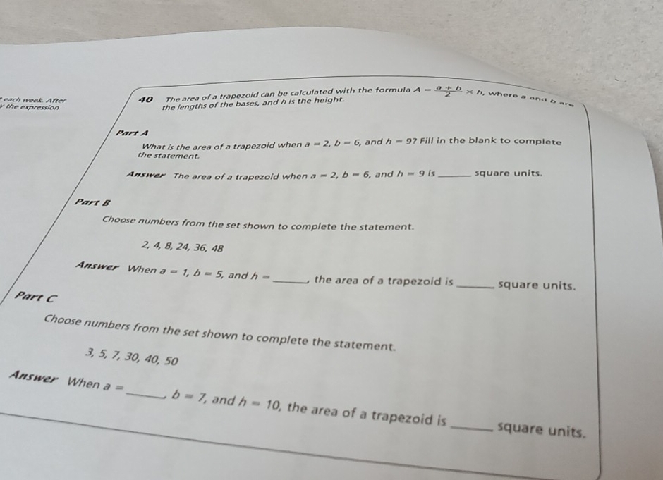 each week. After 40 The area of a trapezoid can be calculated with the formula A= (a+b)/2 * h , where a and b a
y the expression
the lengths of the bases, and h is the height.
Part A in the blank to complete
What is the area of a trapezoid when a=2, b=6 , and h=9? Fill
the statement.
Answer The area of a trapezoid when a=2, b=6 , and h=9 is_ square units.
Part B
Choose numbers from the set shown to complete the statement.
2, 4, 8, 24, 36, 48
Answer When a=1, b=5, and h= _, the area of a trapezoid is _square units.
Part C
Choose numbers from the set shown to complete the statement.
3, 5, 7, 30, 40, 50
Answer When a= _ b=7 , and h=10 , the area of a trapezoid is
_square units.