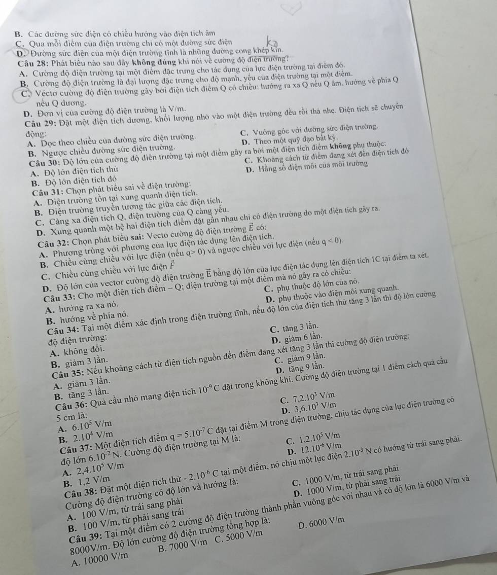 B. Các đường sức điện có chiều hướng vào điện tích âm
C. Qua mỗi điễm của điện trường chỉ có một đường sức điện
D Đường sức điện của một điện trường tĩnh là những đường cong khép kin.
Câu 28: Phát biểu nào sau dây không đủng khi nói về cường độ điện trường?
A. Cường độ điện trường tại một điểm đặc trưng cho tác dụng của lực điện trường tại điểm đó.
B. Cường độ điện trường là đại lượng đặc trưng cho độ mạnh, yếu của điện trường tại một điểm.
C. Véctơ cường độ điện trường gây bởi điện tích điểm Q có chiêu: hướng ra xa Q nếu Q âm, hướng về phía Q
nếu Q dương.
D. Đơn vị của cường độ điện trường là V/m.
Câu 29: Đặt một điện tích dương, khối lượng nhỏ vào một điện trường đều rồi thá nhẹ. Điện tích sẽ chuyển
động:
A. Dọc theo chiều của đường sức điện trường. C. Vuông góc với đường sức điện trường.
B. Ngược chiều đường sức điện trường. D. Theo một quỹ đạo bắt kỳ.
Câu 30: Độ lớn của cường độ điện trường tại một điểm gây ra bởi một điện tích điểm không phụ thuộc:
A. Độ lớn điện tích thử C. Khoảng cách từ điểm đang xét đến điện tích đó
B. Độ lớn điện tích đó D. Hãng số điện môi của môi trường
Câu 31: Chọn phát biểu sai về điện trường:
A. Điện trường tồn tại xung quanh điện tích.
B. Điện trường truyền tương tác giữa các điện tích.
C. Càng xa điện tích Q, điện trường của Q càng yếu.
D. Xung quanh một hệ hai điện tích diểm đặt gần nhau chi có điện trường do một điện tích gây ra.
Câu 32: Chọn phát biểu sai: Vecto cường độ điện trường vector E có:
A. Phương trùng với phương của lực điện tác dụng lên điện tích.
B. Chiều cùng chiều với lực điện (nếu q>0) và ngược chiều với lực điện (nếu q<0).
C. Chiều cùng chiều với lực điện vector F
D. Độ lớn của vector cường độ điện trường É bằng độ lớn của lực điện tác dụng lên điện tích 1C tại điểm ta xét.
Câu 33: Cho một điện tích điểm - Q; điện trường tại một điểm mà nó gãy ra có chiều:
A. hướng ra xa nó. C. phụ thuộc độ lớn của nỏ.
B. hướng về phía nó. D. phụ thuộc vào điện môi xung quanh.
Câu 34: Tại một điểm xác định trong điện trường tĩnh, nếu độ lớn của điện tích thứ tăng 3 lằn thì độ lớn cường
A. không đổi. C. tăng 3 lần.
độ điện trường:
B. giảm 3 lần D. giảm 6 lần.
Cầu 35: Nếu khoảng cách từ điện tích nguồn đến điểm đang xét tăng 3 lần thì cường độ điện trường:
A. giām 3 lần. C. giảm 9 lần.
B. tăng 3 lần. D. tăng 9 lần.
Câu 36: Quả cầu nhỏ mang điện tích 10^(-9)C đặt trong không khí. Cường độ điện trường tại 1 điểm cách quả cầu
C. 7,2.10^3 V/m
D. 3,6.10^3V/m
5 cm là:
Câu 37:1 Một điện tích điểm q=5.10^(-7)C đặt tại điểm M trong điện trường, chịu tác dụng của lực điện trường có
A. 6.10^5V/m
B. 2.10^4V/n
6.10^(-2)N. Cường độ điện trường tại M là: C. 1,2.10^5V/m 、
D. 12.10^(-6)V/m
độ lớn 2,4.10^5V/m tại một điểm, nó chịu một lực điện 2.10^(-3)N có hướng từ trái sang phải.
A.
B. 1,2 V/m
Câu 38: Đặt một điện tích thử -2.10^(-6)C
A. 100 V/m, từ trái sang phải C. 1000 V/m, từ trái sang phải
Cường độ điện trường có độ lớn và hướng là:
B. 100 V/m, từ phải sang trái D. 1000 V/m, từ phải sang trái
Câu 39: Tại một điểm có 2 cường độ điện trường thành phần vuông góc với nhau và có độ lớn là 6000 V/m và
8000V/m. Độ lớn cường độ điện trường tổng hợp là: D. 6000 V/m
A. 10000 V/m B. 7000 V/m C. 5000 V/m