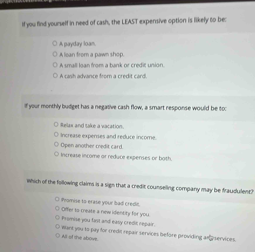 If you find yourself in need of cash, the LEAST expensive option is likely to be:
A payday loan.
A loan from a pawn shop.
A small loan from a bank or credit union.
A cash advance from a credit card.
If your monthly budget has a negative cash flow, a smart response would be to:
Relax and take a vacation.
Increase expenses and reduce income.
Open another credit card.
Increase income or reduce expenses or both.
Which of the following claims is a sign that a credit counseling company may be fraudulent?
Promise to erase your bad credit.
Offer to create a new identity for you.
Promise you fast and easy credit repair.
Want you to pay for credit repair services before providing an services.
All of the above.