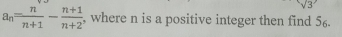 sqrt(3)
a_n= n/n+1 - (n+1)/n+2  , where n is a positive integer then find 56.