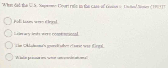 What did the U.S. Supreme Court rule in the case of Guinn v. United States (1915)?
Poll taxes were illegal.
Literacy tests were constitutional.
The Oklahoma's grandfather clause was illegal.
White primaries were unconstitutional.