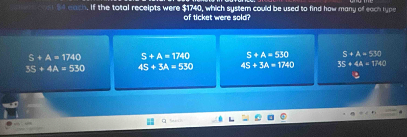 ateh ons $4 each. If the total receipts were $1740, which system could be used to find how many of each type
of ticket were sold?
S+A=1740
S+A=1740
S+A=530
S+A=530
3S+4A=530
4S+3A=530 4S+3A=1740 3S+4A=1740
Search