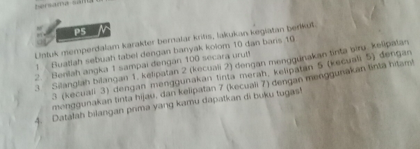 ersama sama 
P5 IN 
Untuk memperdalam karakter bernalar kritis, lakukan kegiatan berikut. 
1 Buatlah sebuah tabel dengan banyak kolom 10 dan baris 10
2. Berilah angka 1 sampai dengan 100 secara urut! 3. Silanglah bilangan 1, kelipatan 2 (kecuali 2) dengan menggunakan tinta biru. kelipatan
3 (kecuali 3) dengan menggunakan tinta merah, kelipatan 5 (kecuali 5) dengan 
menggunakan tinta hijau, dan kelipatan 7 (kecuali 7) dengan menggunakan tinta hitam! 
4. Datafah bilangan prima yang kamu dapatkan di buku tugas!