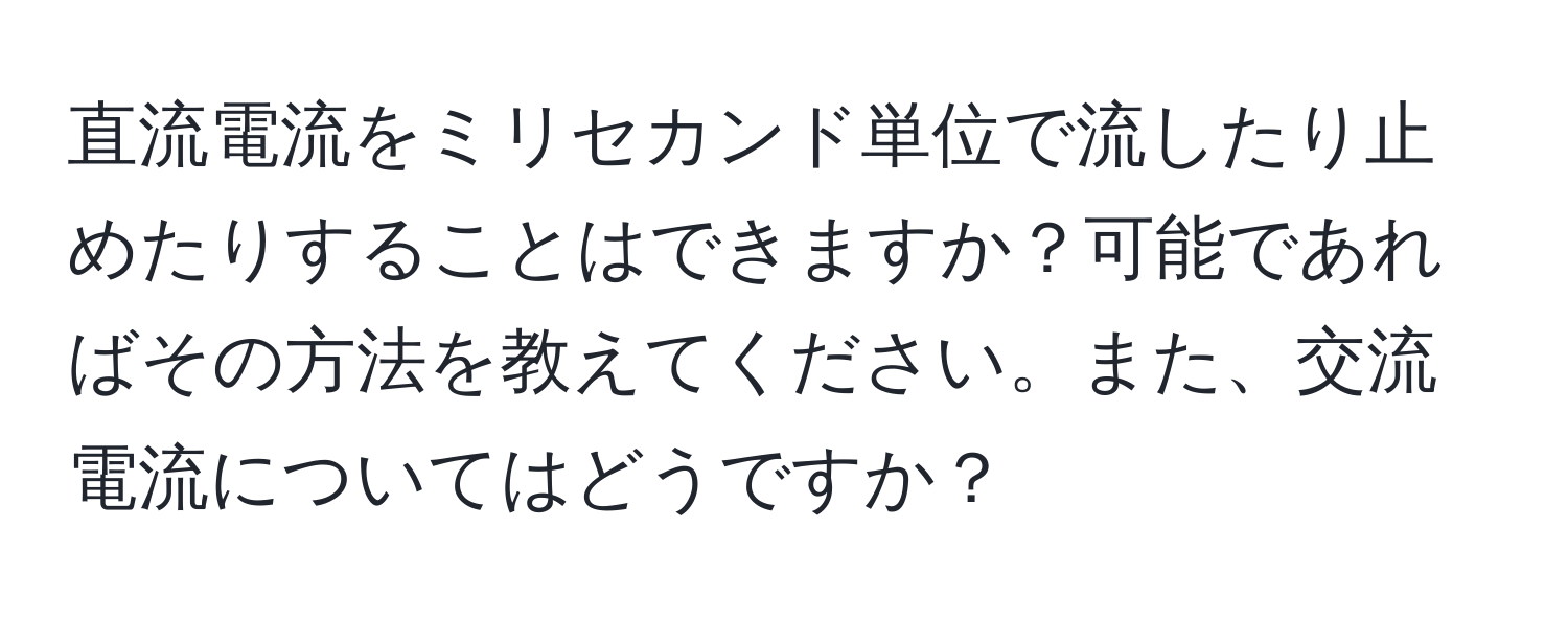 直流電流をミリセカンド単位で流したり止めたりすることはできますか？可能であればその方法を教えてください。また、交流電流についてはどうですか？