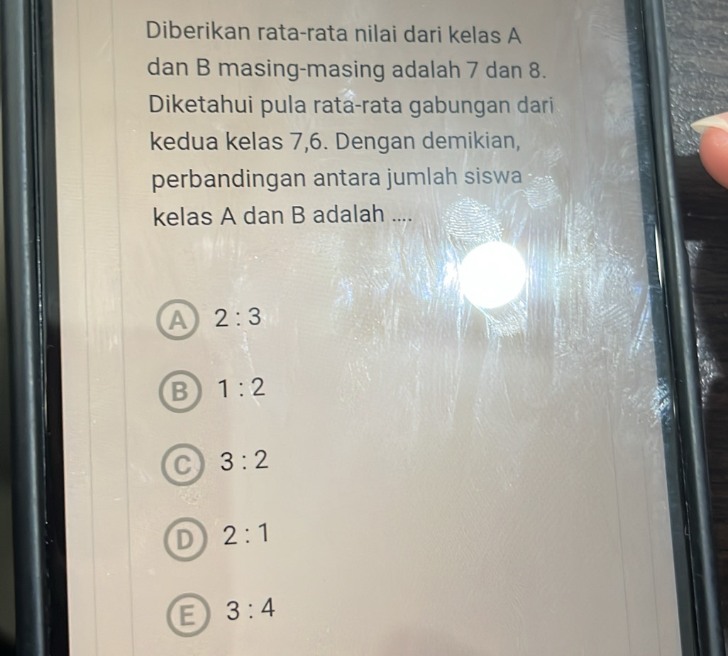 Diberikan rata-rata nilai dari kelas A
dan B masing-masing adalah 7 dan 8.
Diketahui pula rata-rata gabungan dari
kedua kelas 7, 6. Dengan demikian,
perbandingan antara jumlah siswa
kelas A dan B adalah ....
A 2:3
B 1:2
C 3:2
D 2:1
E 3:4