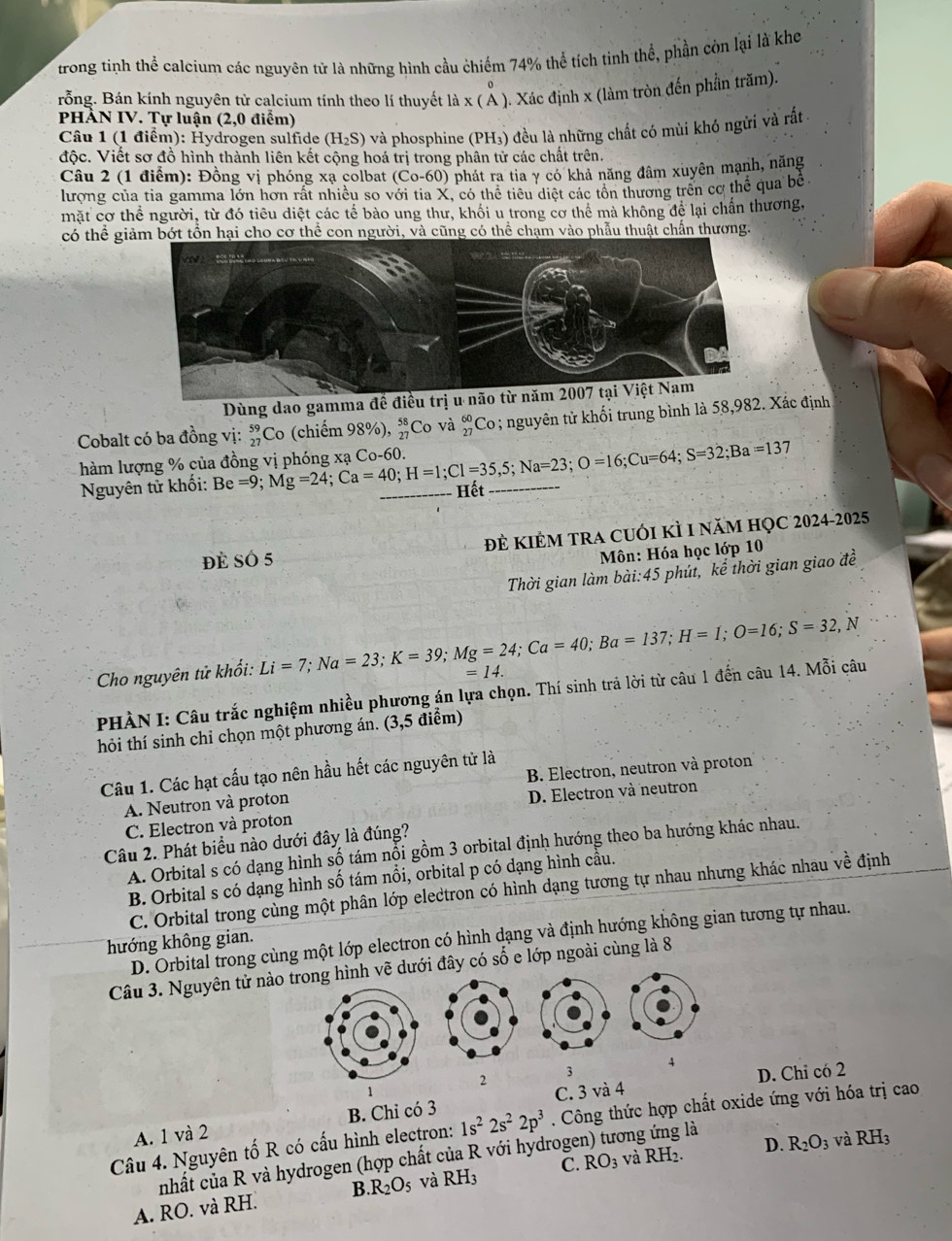 trong tinh thể calcium các nguyên tử là những hình cầu chiếm 74% thể tích tinh thể, phần còn lại là khe
rỗng. Bán kính nguyên từ calcium tính theo lí thuyết là x ( Ả ). Xác định x (làm tròn đến phần trăm).
PHẢN IV. Tự luận (2,0 điểm)
Câu 1 (1 điểm): Hydrogen sulfide (H_2S) và phosphine (PH₃) đều là những chất có mùi khó ngửi và rất 
độc. Viết sơ đồ hình thành liên kết cộng hoá trị trong phân tử các chất trên.
Câu 2 (1 điểm): Đồng vị phóng xạ colbat (Có 0-6 0) phát ra tia γ có khả năng đâm xuyên mạnh, năng
lương của tia gamma lớn hơn rất nhiều so với tia X, có thể tiểu diệt các tồn thương trên cơ thể qua bể
mặt cơ thể người, từ đó tiêu diệt các tế bào ung thư, khối u trong cơ thể mà không để lại chấn thương,
có thể giảm bớt tồn hại cho cơ thể con người, và cũng có thể chạm vào phẫu thuật chấn thương.
Dùng dao gamma đề điều trị u 
Cobalt có ba đồng vị: #Co (chiếm 98%), _(27)^(58)Co và beginarrayr 60 27endarray Co ; nguyên tử khối trung bình là 58,982. Xác định
hàm lượng % của Be=9;Mg=24;Ca=40;H=1;Cl=35,5;Na=23;O=16;Cu=64;S=32;Ba=137 Hết_
Nguyên tử khối:
đĐề Số 5 đẻ kIẻM trA cuỚi kÌ 1 năm họC 2024-2025
Môn: Hóa học lớp 10
Thời gian làm bài:45 phút, kể thời gian giao đề
Cho nguyên tử khổi: Li=7;Na=23;K=39;Mg=24;Ca=40;Ba=137;H=1;O=16;S=32,N =14.
PHÀN I: Câu trắc nghiệm nhiều phương án lựa chọn. Thí sinh trả lời từ câu 1 đến câu 14. Mỗi câu
hỏi thí sinh chỉ chọn một phương án. (3,5 điểm)
Câu 1. Các hạt cấu tạo nên hầu hết các nguyên tử là
A. Neutron và proton B. Electron, neutron và proton
C. Electron và proton D. Electron và neutron
Câu 2. Phát biểu nào dưới đây là đúng?
A. Orbital s có dạng hình số tám nổi gồm 3 orbital định hướng theo ba hướng khác nhau.
B. Orbital s có dạng hình số tám nổi, orbital p có dạng hình cầu.
C. Orbital trong cùng một phân lớp electron có hình dạng tương tự nhau nhưng khác nhau về định
D. Orbital trong cùng một lớp electron có hình dạng và định hướng không gian tương tự nhau.
hướng không gian.
Câu 3. Nguyên tử nào trong hình vẽ dưới đây có số e lớp ngoài cùng là 8
4
2
3
D. Chỉ có 2
1
A. 1 và 2 B. Chỉ có 3 C. 3 và 4
Câu 4. Nguyên tố R có cấu hình electron: 1s^22s^22p^3. Công thức hợp chất oxide ứng với hóa trị cao
D. R_2O_3 và RH_3
nhất của R và hydrogen (hợp chất của R với hydrogen) tương ứng là
A. RO. và RH. B R_2O_5 và RH_3 C. RO_3 và RH_2.