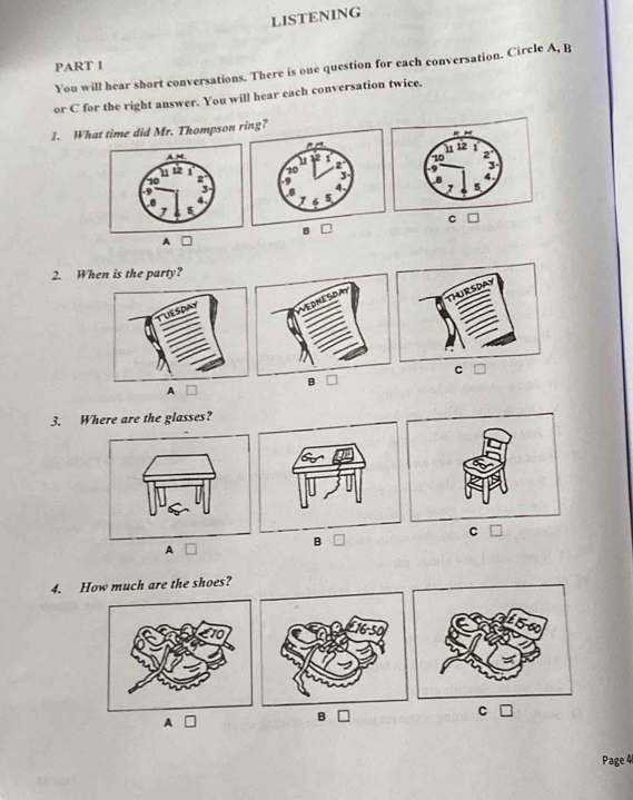 LISTENING 
PART 1 
You will hear short conversations. There is one question for each conversation. Circle A, B
or C for the right answer. You will hear each conversation twice. 
1. What time did Mr. Thompson ring? 
C 
B 
A 
2. When is the party? 
C 
B 
A 
3. Where are the glasses? 
C 
B 
A 
4. How much are the shoes? 
B 
Page 4