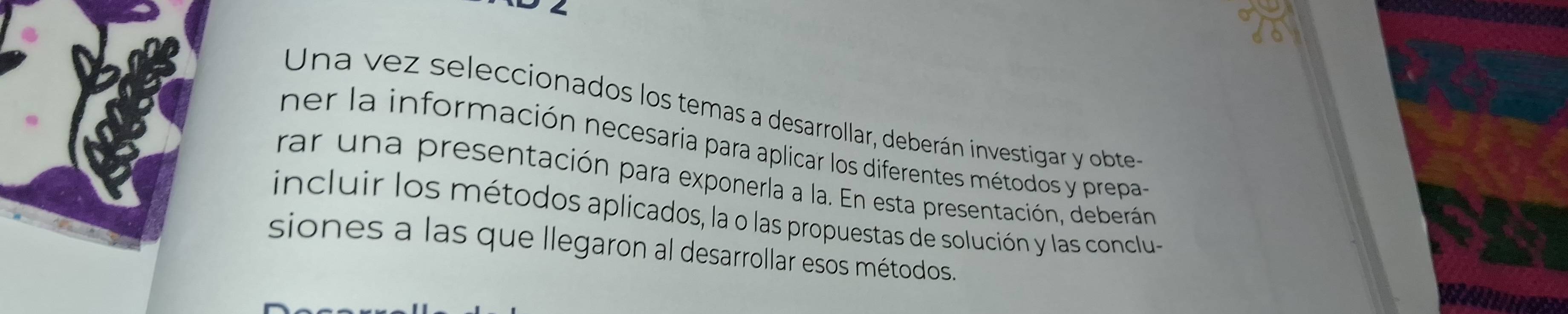 Una vez seleccionados los temas a desarrollar, deberán investigar y obte 
ner la información necesaria para aplicar los diferentes métodos y prepa- 
rar una presentación para exponerla a la. En esta presentación, deberán 
incluir los métodos aplicados, la o las propuestas de solución y las conclu- 
siones a las que llegaron al desarrollar esos métodos.