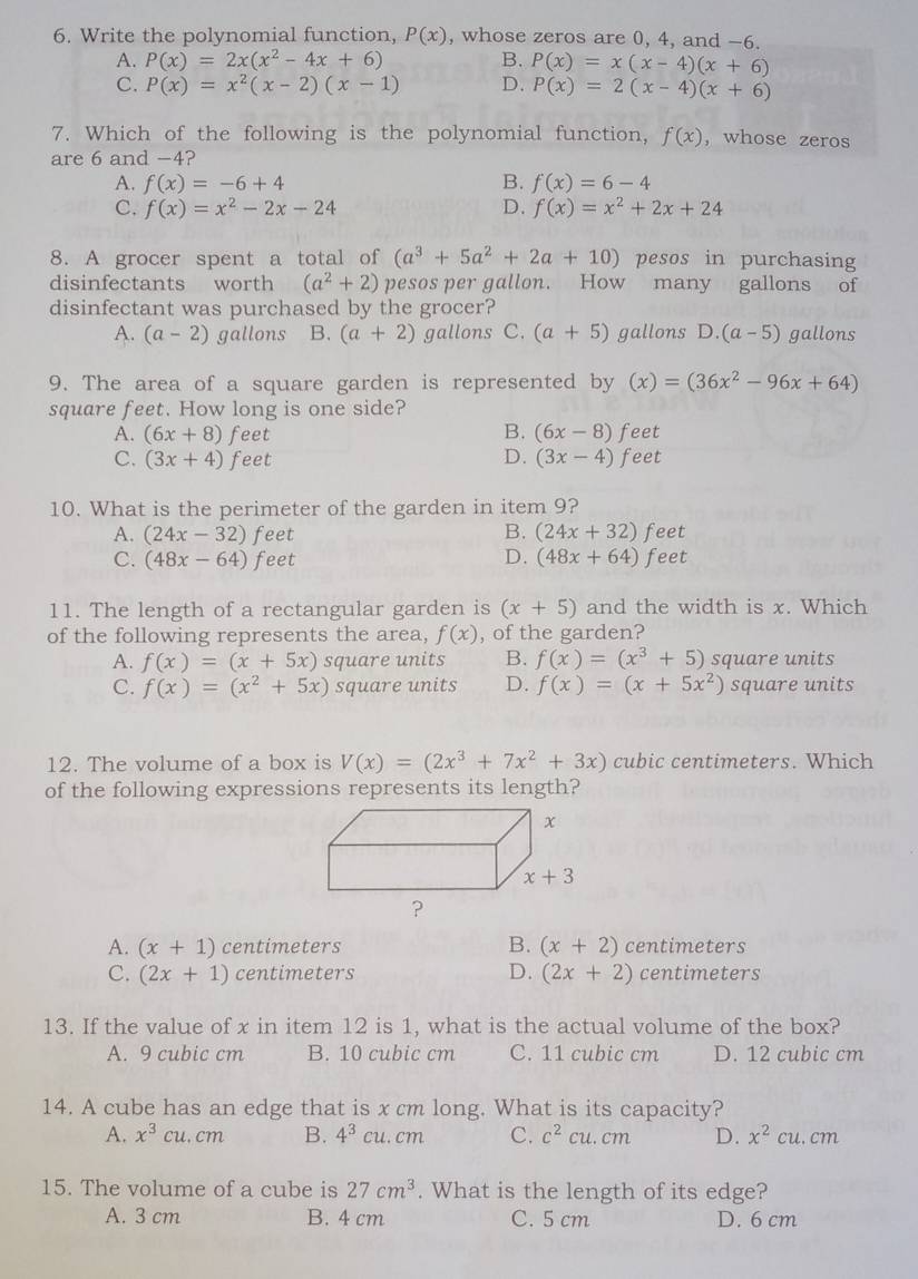 Write the polynomial function, P(x) , whose zeros are 0, 4, and −6.
A. P(x)=2x(x^2-4x+6) B. P(x)=x(x-4)(x+6)
C. P(x)=x^2(x-2)(x-1) D. P(x)=2(x-4)(x+6)
7. Which of the following is the polynomial function, f(x) , whose zeros
are 6 and -4?
A. f(x)=-6+4 B. f(x)=6-4
C. f(x)=x^2-2x-24 D. f(x)=x^2+2x+24
8. A grocer spent a total of (a^3+5a^2+2a+10) pesos in purchasing
disinfectants worth (a^2+2) pesos per gallon. How many gallons of
disinfectant was purchased by the grocer?
A. (a-2) gallons B. (a+2) gallons C. (a+5) gallons D.(a-5) gallons
9. The area of a square garden is represented by (x)=(36x^2-96x+64)
square feet. How long is one side?
A. (6x+8) feet B. (6x-8) feet
C. (3x+4) feet D. (3x-4)f eet
10. What is the perimeter of the garden in item 9?
A. (24x-32) feet B. (24x+32) feet
C. (48x-64) feet D. (48x+64) feet
11. The length of a rectangular garden is (x+5) and the width is x. Which
of the following represents the area, f(x) , of the garden?
A. f(x)=(x+5x) square units B. f(x)=(x^3+5) square units
C. f(x)=(x^2+5x) square units D. f(x)=(x+5x^2) square units
12. The volume of a box is V(x)=(2x^3+7x^2+3x) cubic centimeters. Which
of the following expressions represents its length?
A. (x+1) centimeters B. (x+2) centimeters
C. (2x+1) centimeters D. (2x+2) centimeters
13. If the value of x in item 12 is 1, what is the actual volume of the box?
A. 9 cubic cm B. 10 cubic cm C. 11 cubic cm D. 12 cubic cm
14. A cube has an edge that is x cm long. What is its capacity?
A. x^3cu.cm B. 4^3 cl 1. cm C. c^2cu. cm D. x^2cu. cm
15. The volume of a cube is 27cm^3. What is the length of its edge?
A. 3 cm B. 4 cm C. 5 cm D. 6 cm