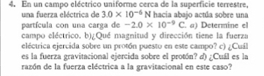 En un campo eléctrico uniforme cerca de la superficie terrestre, 
una fuerza eléctrica de 3.0* 10^(-6)N hacia abajo actúa sobre una 
partícula con una carga de -2.0* 10^(-9) | a a) Determine el 
campo eléctrico. b)¿Qué magnitud y dirección tiene la fuerza 
eléctrica ejercida sobre un protón puesto en este campo? c) ¿Cuál 
es la fuerza gravitacional ejercida sobre el protón? d) ¿Cuál es la 
razón de la fuerza eléctrica a la gravitacional en este caso?