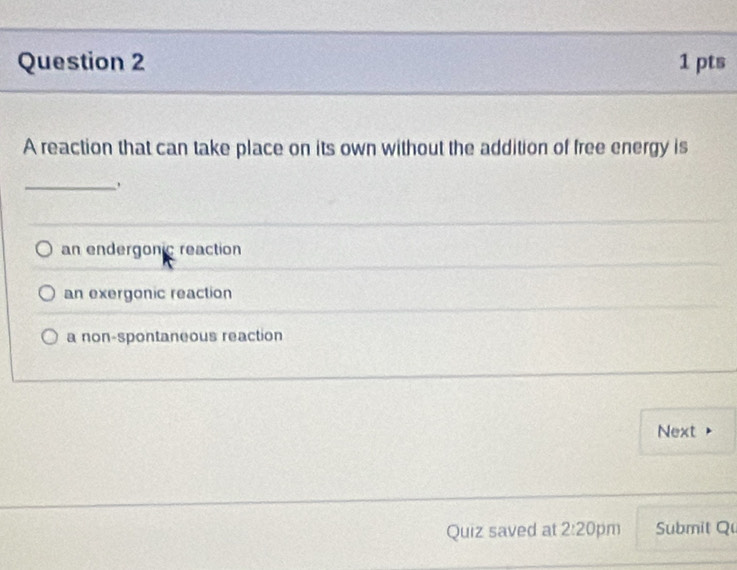 A reaction that can take place on its own without the addition of free energy is
_
an endergonic reaction
an exergonic reaction
a non-spontaneous reaction
Next
Quiz saved at 2:20 pm Submit Q