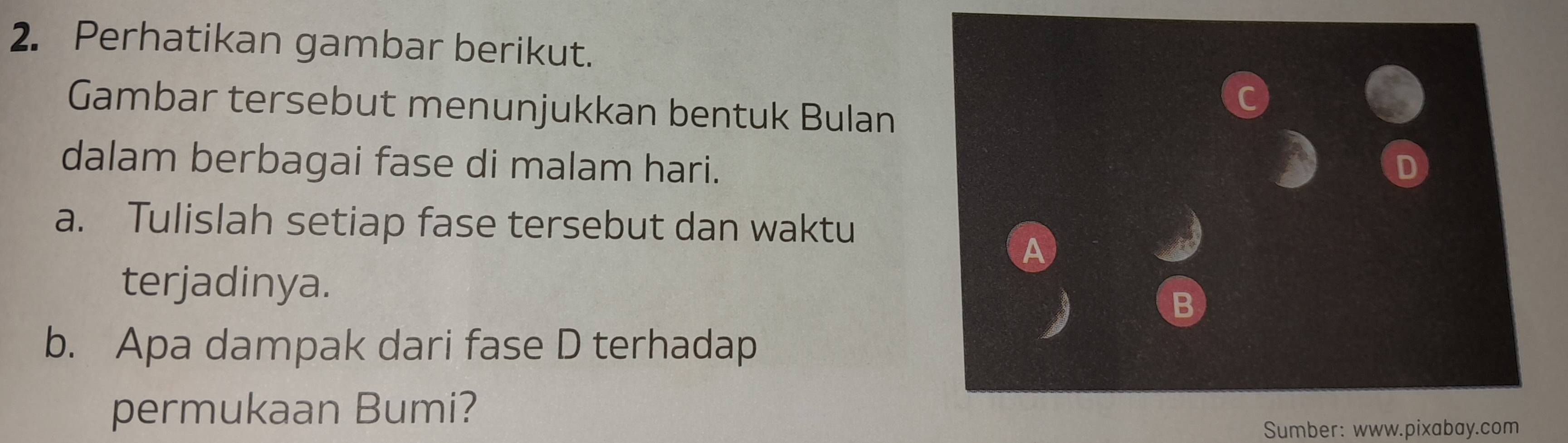 Perhatikan gambar berikut. 
Gambar tersebut menunjukkan bentuk Bulan 
dalam berbagai fase di malam hari. 
a. Tulislah setiap fase tersebut dan waktu 
A 
terjadinya. 
B 
b. Apa dampak dari fase D terhadap 
permukaan Bumi? 
Sumber: www.pixabay.com