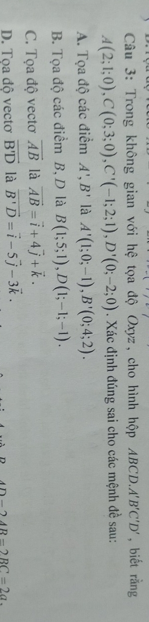 Trong không gian với hệ tọa độ Oxyz, cho hình hộp ABCD. A'B'C'D' , biết rằng
A(2;1;0), C(0;3;0), C'(-1;2;1), D'(0;-2;0). Xác định đúng sai cho các mệnh đề sau:
A. Tọa độ các điểm A', B' là A'(1;0;-1), B'(0;4;2).
B. Tọa độ các điểm B, D là B(1;5;1), D(1;-1;-1).
C. Tọa độ vectơ vector AB là vector AB=vector i+4vector j+vector k.
D. Tọa độ vectơ vector B'D là vector B'D=vector i-5vector j-3vector k.
D-24B=2BC=2a.