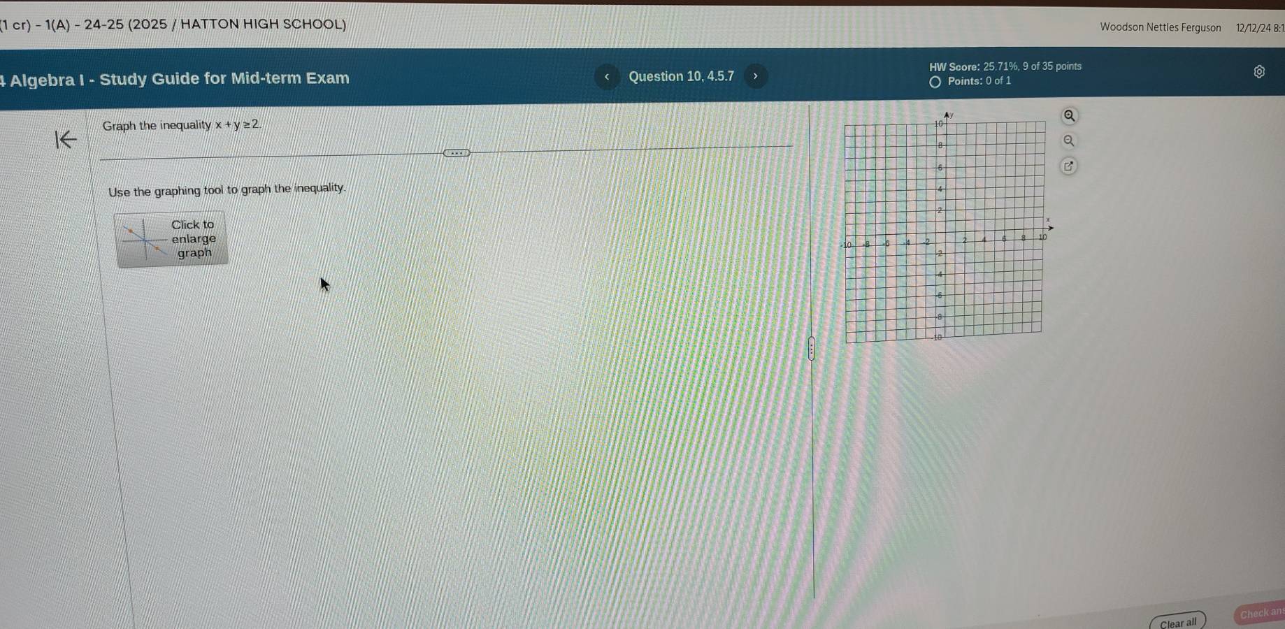 1cr)-1(A)-24-25 (2025 / HATTON HIGH SCHOOL) 
Woodson Nettles Ferguson 12/12/24 8:1 
HW Score: 25.71%, 9 of 35 points 
4 Algebra I - Study Guide for Mid-term Exam Question 10, 4.5.7 
O Points: 0 of 1 
Graph the inequality x+y≥ 2. 
Use the graphing tool to graph the inequality 
Click to 
enlarge 
graph 
Clear all Check an