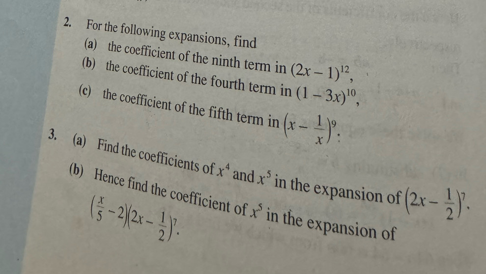 For the following expansions, find 
(a) the coefficient of the ninth term in (2x-1)^12, 
(b) the coefficient of the fourth term in (1-3x)^10, 
(c) the coefficient of the fifth term in (x- 1/x )^9. 
3. (a) Find the coefficients of x^4 and x^5 in the expansion of (2x- 1/2 )^7. 
(b) Hence find the coefficient of x^5 in the expansion of
( x/5 -2)(2x- 1/2 )^7.