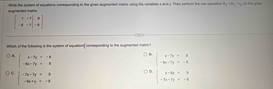 Write the system of equations corresponding to the given augmented matrix using the variables x and y. Then perform the row operation R_2=6r_1+r_2 on the given
augmented matrix.
beginbmatrix 1&-7&|&9 -6&-7&|&-8endbmatrix
Which of the following is the system of equations corresponding to the augmented matrix?
B.
A. beginarrayl x-7y=-8 -6x-7y=9endarray. beginarrayl x-7y=9 -6x-7y=-8endarray.
D.
C. beginarrayl -7x-7y=9 -6x+y=-8endarray. beginarrayl x-6y=9 -7x-7y=-8endarray.